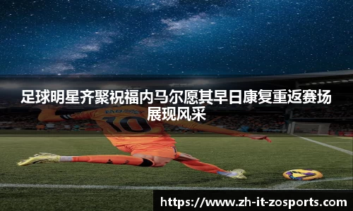 足球明星齐聚祝福内马尔愿其早日康复重返赛场展现风采