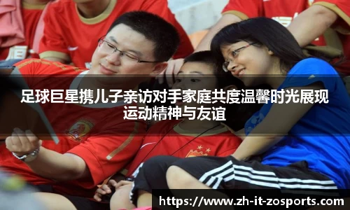 足球巨星携儿子亲访对手家庭共度温馨时光展现运动精神与友谊