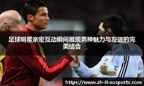 足球明星亲密互动瞬间展现男神魅力与友谊的完美结合